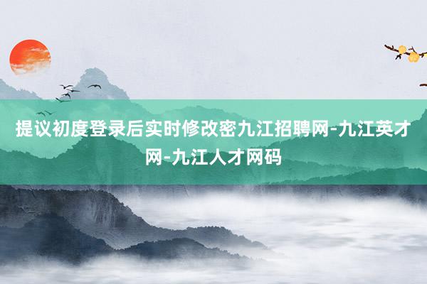 提议初度登录后实时修改密九江招聘网-九江英才网-九江人才网码