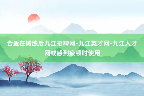 合适在锻练后九江招聘网-九江英才网-九江人才网或感到疲顿时使用