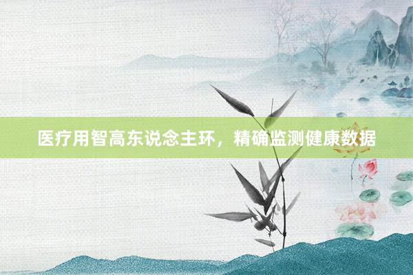 医疗用智高东说念主环，精确监测健康数据