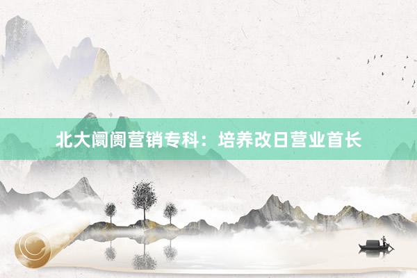 北大阛阓营销专科：培养改日营业首长